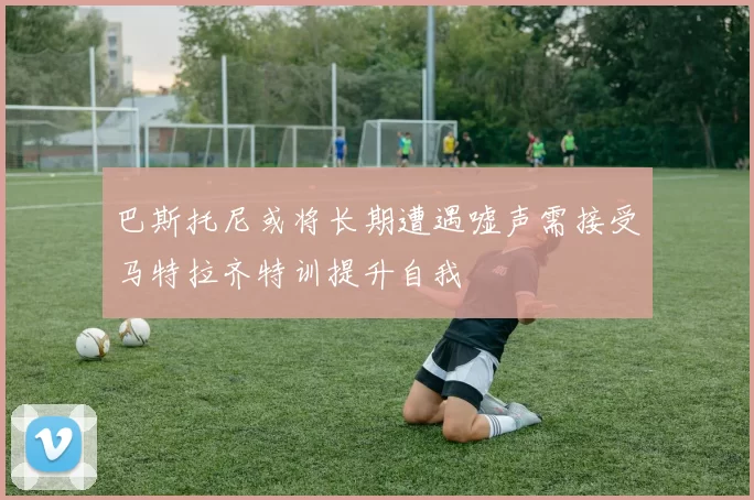 巴斯托尼或将长期遭遇嘘声需接受马特拉齐特训提升自我