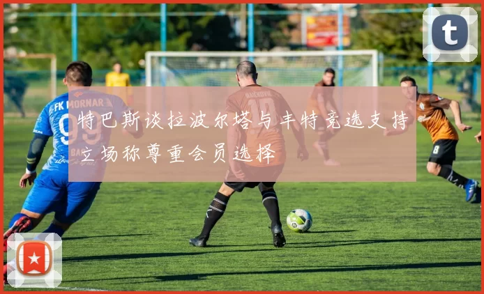 特巴斯谈拉波尔塔与丰特竞选支持立场称尊重会员选择