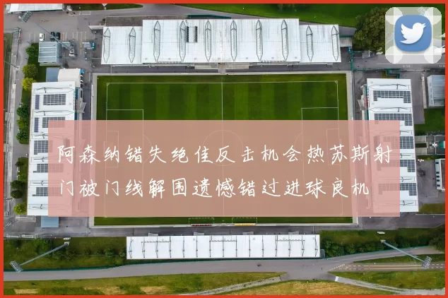 阿森纳错失绝佳反击机会热苏斯射门被门线解围遗憾错过进球良机