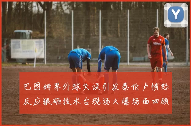 巴图姆界外球失误引发泰伦卢愤怒反应狠砸技术台现场火爆场面回顾