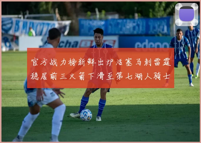 官方战力榜新鲜出炉活塞马刺雷霆稳居前三火箭下滑至第七湖人骑士表现不佳
