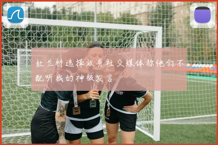杜兰特选择放弃社交媒体称他们不配听我的神级发言