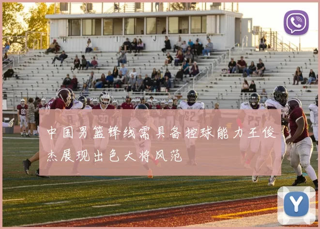 中国男篮锋线需具备控球能力王俊杰展现出色大将风范