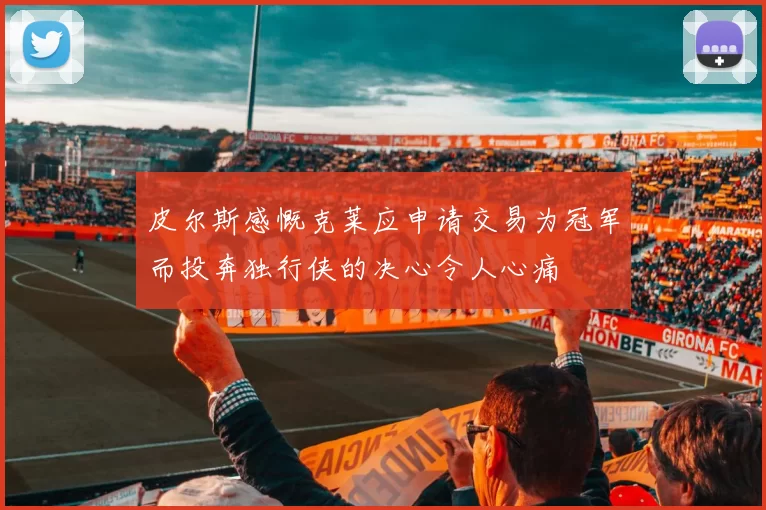 皮尔斯感慨克莱应申请交易为冠军而投奔独行侠的决心令人心痛