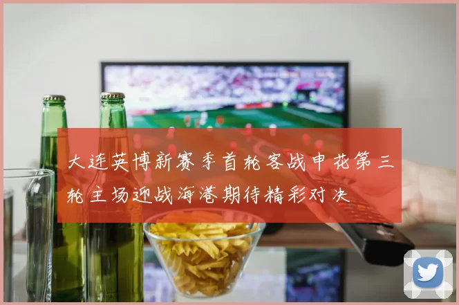 大连英博新赛季首轮客战申花第三轮主场迎战海港期待精彩对决