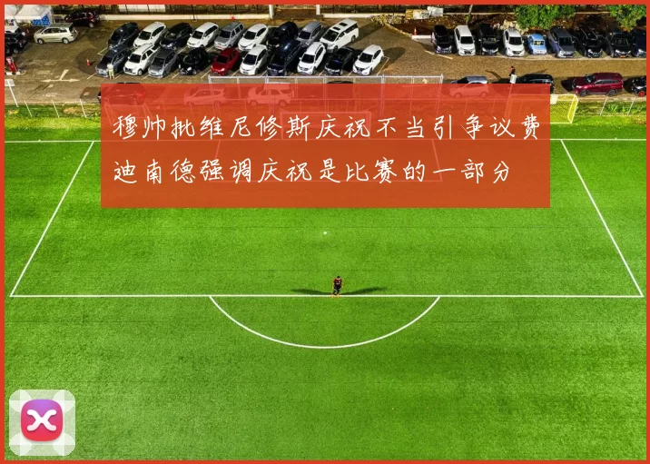 穆帅批维尼修斯庆祝不当引争议费迪南德强调庆祝是比赛的一部分