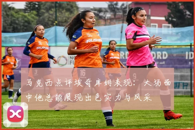 马克西点评埃奇库姆表现：大场面中他总能展现出色实力与风采