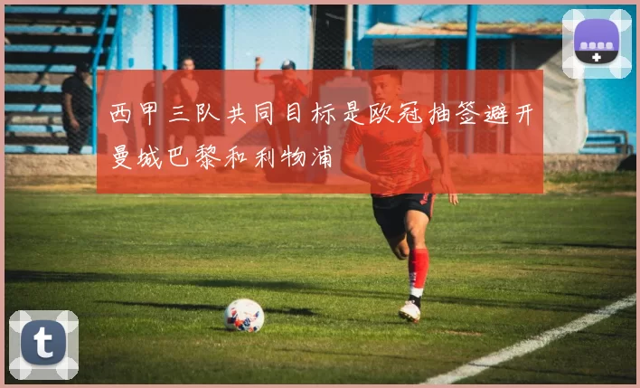 西甲三队共同目标是欧冠抽签避开曼城巴黎和利物浦