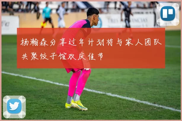 杨瀚森分享过年计划将与家人团队共聚饺子馆欢庆佳节