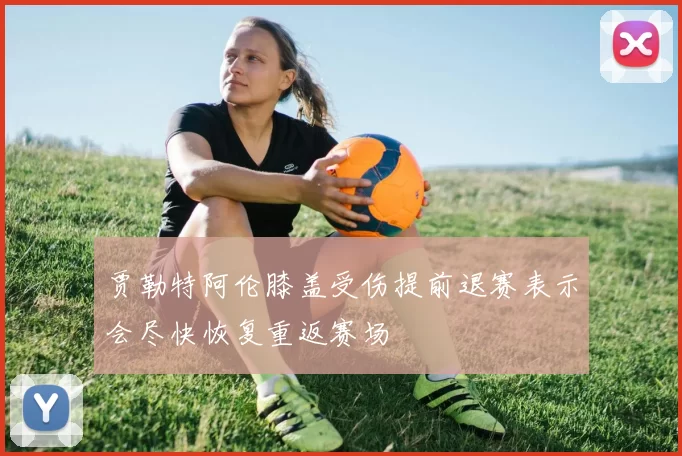 贾勒特阿伦膝盖受伤提前退赛表示会尽快恢复重返赛场