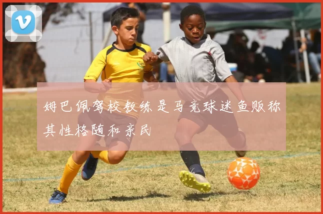 姆巴佩驾校教练是马竞球迷鱼贩称其性格随和亲民
