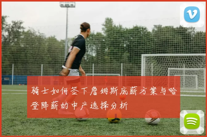 骑士如何签下詹姆斯底薪方案与哈登降薪的中产选择分析