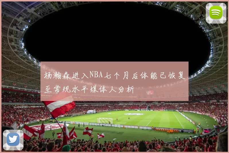 杨瀚森进入NBA七个月后体能已恢复至常规水平媒体人分析